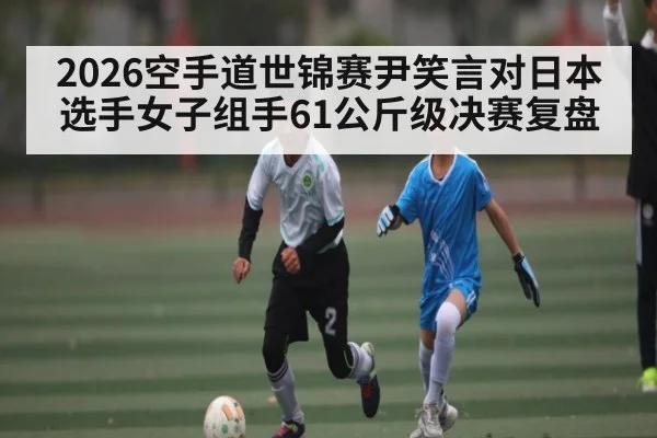 2026空手道世锦赛尹笑言对日本选手女子组手61公斤级决赛复盘
